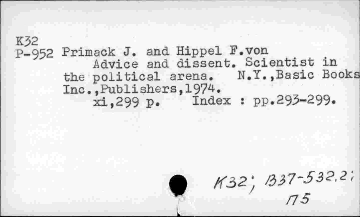 ﻿K?2 P-952
Primack J. and Hippel F.von
Advice and dissent. Scientist in the political arena. N.Y.,Basic Books Inc.,Publishers,!97^•
xi,299 p. Index : pp.295-299*
/<32: